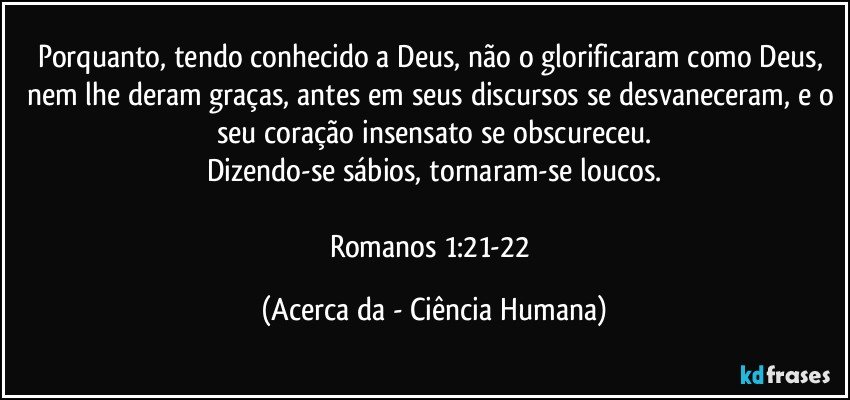 Porquanto, tendo conhecido a Deus, não o glorificaram como Deus, nem lhe deram graças, antes em seus discursos se desvaneceram, e o seu coração insensato se obscureceu.
Dizendo-se sábios, tornaram-se loucos.

Romanos 1:21-22 (Acerca da - Ciência Humana)