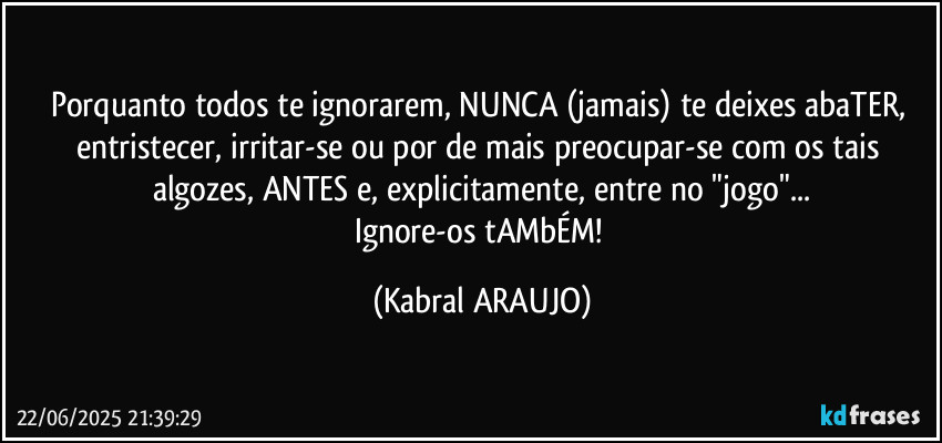Porquanto todos te ignorarem, NUNCA (jamais) te deixes abaTER, entristecer, irritar-se ou por de mais preocupar-se com os tais algozes, ANTES e, explicitamente, entre no "jogo"...
Ignore-os tAMbÉM! (KABRAL ARAUJO)