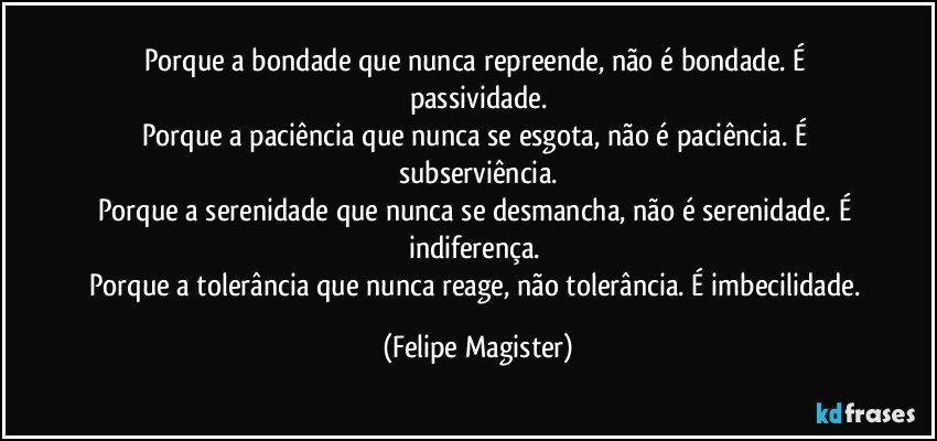 Porque a bondade que nunca repreende, não é bondade. É passividade.
Porque a paciência que nunca se esgota, não é paciência. É subserviência.
Porque a serenidade que nunca se desmancha, não é serenidade. É indiferença. 
Porque a tolerância que nunca reage, não tolerância. É imbecilidade. (Felipe Magister)