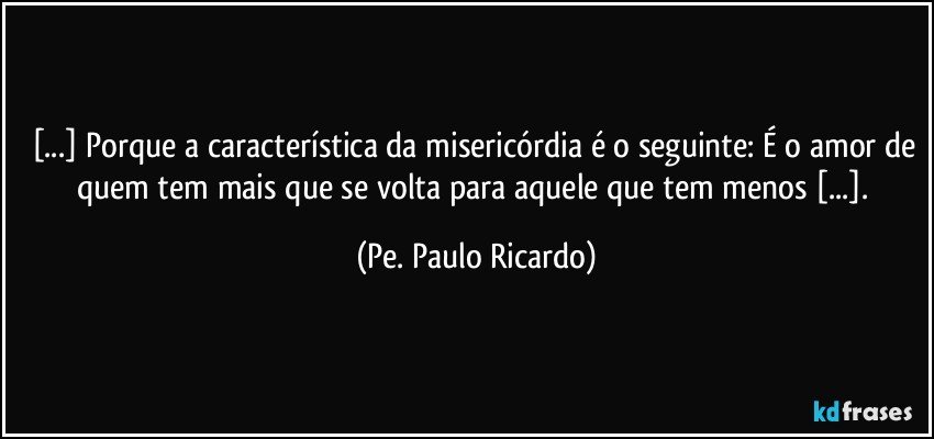 [...] Porque a característica da misericórdia é o seguinte: É o amor de quem tem mais que se volta para aquele que tem menos [...]. (Pe. Paulo Ricardo)