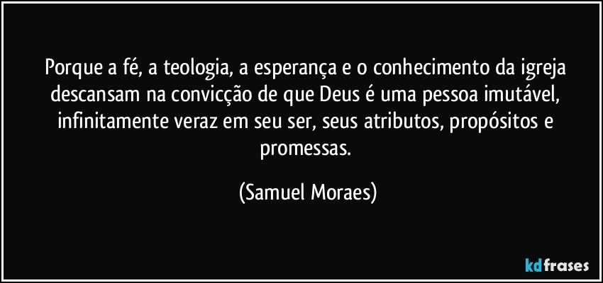 Porque a fé, a teologia, a esperança e o conhecimento da igreja descansam na convicção de que Deus é uma pessoa imutável, infinitamente veraz em seu ser, seus atributos, propósitos e promessas. (Samuel Moraes)