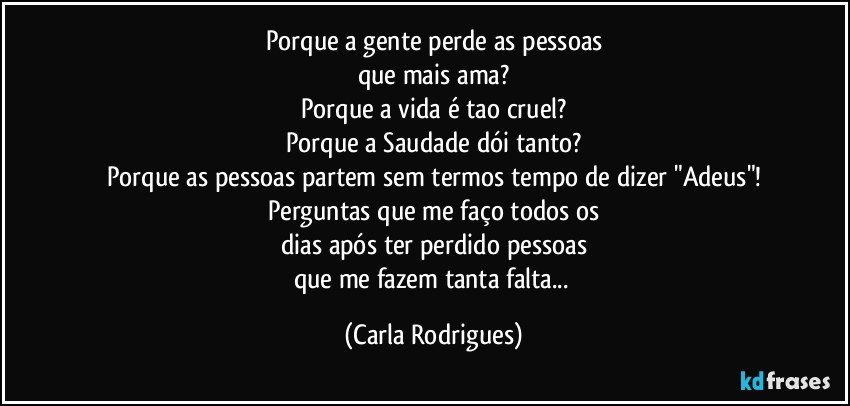 Porque a gente perde as pessoas
que mais ama?
Porque a vida é tao cruel?
Porque a Saudade dói tanto?
Porque as pessoas partem sem termos tempo de dizer "Adeus"!
Perguntas que me faço todos os
dias após ter perdido pessoas
que me fazem tanta falta... (Carla Rodrigues)