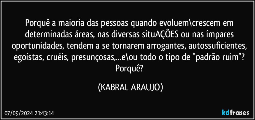 Porquê a maioria das pessoas quando evoluem\crescem em determinadas áreas, nas diversas situAÇÕES ou nas ímpares oportunidades, tendem a se tornarem arrogantes, autossuficientes, egoístas, cruéis, presunçosas,...e\ou todo o tipo de "padrão ruim"? Porquê? (KABRAL ARAUJO)