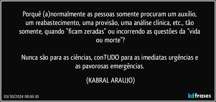 Porquê (a)normalmente as pessoas somente procuram um auxílio, um reabastecimento, uma provisão, uma análise clínica, etc., tão somente, quando "ficam zeradas" ou incorrendo as questões da "vida ou morte"?

Nunca são para as ciências, conTUDO para as imediatas urgências e as pavorosas emergências. (KABRAL ARAUJO)