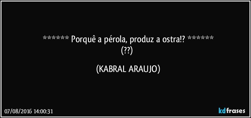 ******   Porquê a pérola, produz a ostra!?    ******
(??) (KABRAL ARAUJO)