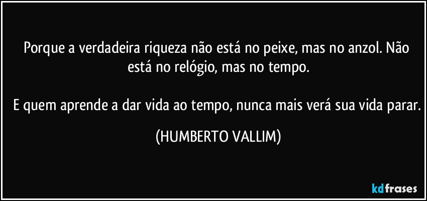 Porque a verdadeira riqueza não está no peixe, mas no anzol. Não está no relógio, mas no tempo.

E quem aprende a dar vida ao tempo, nunca mais verá sua vida parar. (HUMBERTO VALLIM)