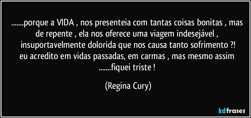 ...porque a VIDA , nos presenteia com tantas coisas bonitas , mas  de repente , ela  nos oferece    uma  viagem  indesejável , insuportavelmente  dolorida  que  nos  causa    tanto   sofrimento ?!
eu acredito  em vidas passadas, em carmas , mas mesmo assim ...fiquei   triste ! (Regina Cury)