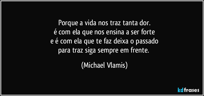 Porque a vida nos traz tanta dor.
é com ela que nos ensina a ser forte
e é com ela que te faz deixa o passado
para traz siga sempre em frente. (Michael Vlamis)