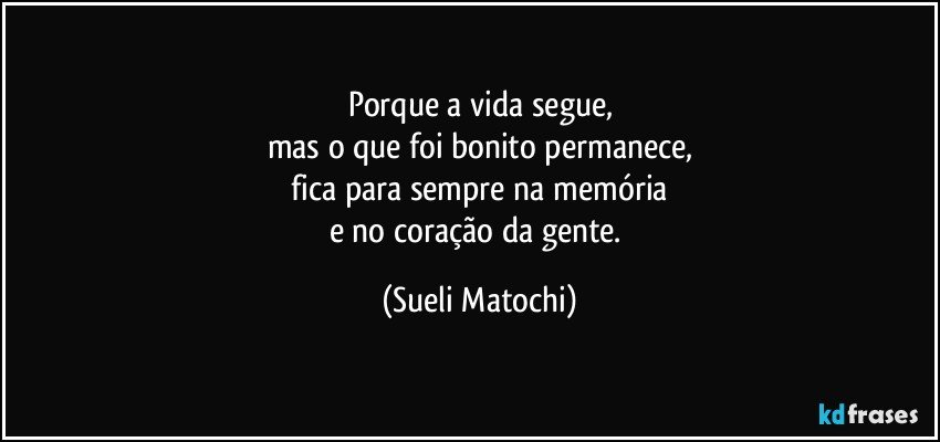 Porque a vida segue,
mas o que foi bonito permanece,
 fica para sempre na memória 
e no coração da gente. (Sueli Matochi)