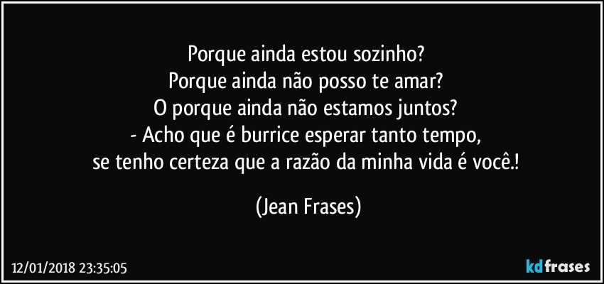 Porque ainda estou sozinho? 
Porque ainda não posso te amar? 
O porque ainda não estamos juntos? 
- Acho que é burrice esperar tanto tempo, 
se tenho certeza que a razão da minha vida é você.! (Jean Frases)