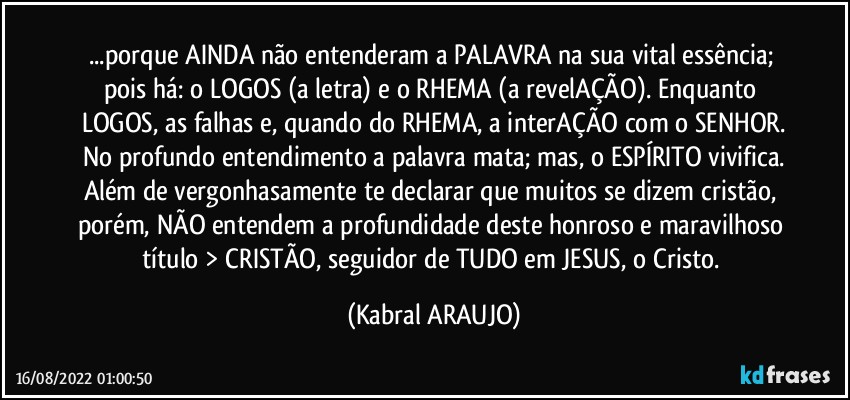 ...porque AINDA não entenderam a PALAVRA na sua vital essência; pois há: o LOGOS (a letra) e o RHEMA (a revelAÇÃO). Enquanto LOGOS, as falhas e, quando do RHEMA, a interAÇÃO com o SENHOR.
No profundo entendimento a palavra mata; mas, o ESPÍRITO vivifica.
Além de vergonhasamente te declarar que muitos se dizem cristão, porém, NÃO entendem a profundidade deste honroso e maravilhoso título > CRISTÃO, seguidor de TUDO em JESUS, o Cristo. (KABRAL ARAUJO)