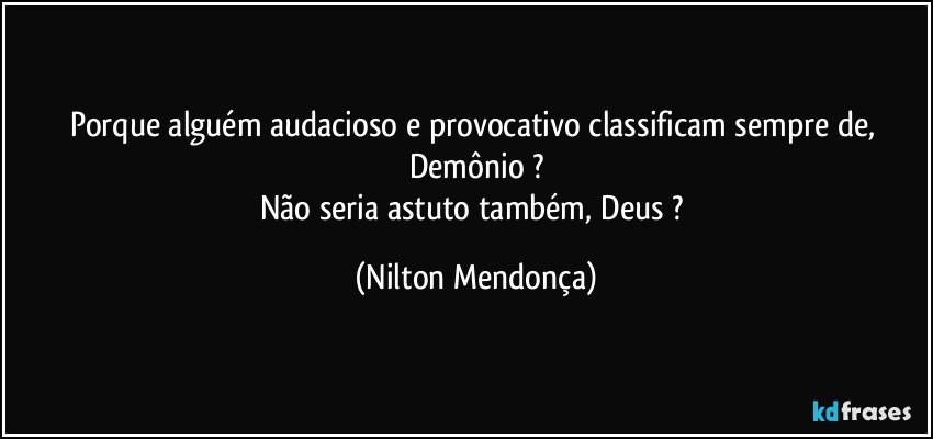 Porque alguém audacioso e provocativo classificam sempre de, Demônio ?
Não seria astuto também, Deus ? (Nilton Mendonça)