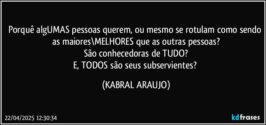 Porquê algUMAS pessoas querem, ou mesmo se rotulam como sendo as maiores\MELHORES que as outras pessoas?
São conhecedoras de TUDO?
E, TODOS são seus subservientes? (KABRAL ARAUJO)