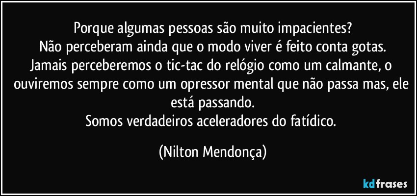 Porque algumas pessoas são muito impacientes?
Não perceberam ainda que o modo viver é feito conta gotas.
Jamais perceberemos o tic-tac do relógio como um calmante, o  ouviremos sempre como um opressor mental que não passa mas, ele está passando.
Somos verdadeiros aceleradores do fatídico. (Nilton Mendonça)