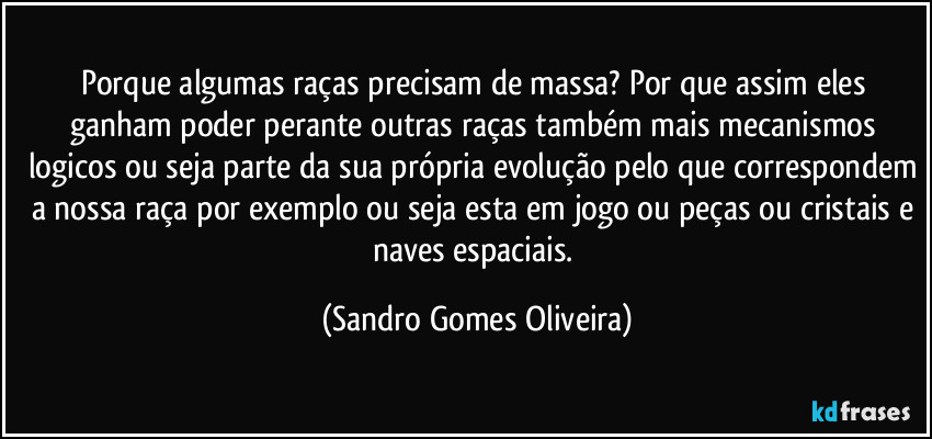 Porque algumas raças precisam de massa? Por que assim eles ganham poder perante outras raças também mais mecanismos logicos ou seja parte da sua própria evolução pelo que correspondem a nossa raça por exemplo ou seja esta em jogo ou peças ou cristais e naves espaciais. (Sandro Gomes Oliveira)