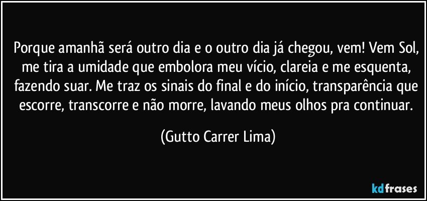 Porque amanhã será outro dia e o outro dia já chegou, vem! Vem Sol, me tira a umidade que embolora meu vício, clareia e me esquenta, fazendo suar. Me traz os sinais do final e do início, transparência que escorre, transcorre e não morre, lavando meus olhos pra continuar. (Gutto Carrer Lima)