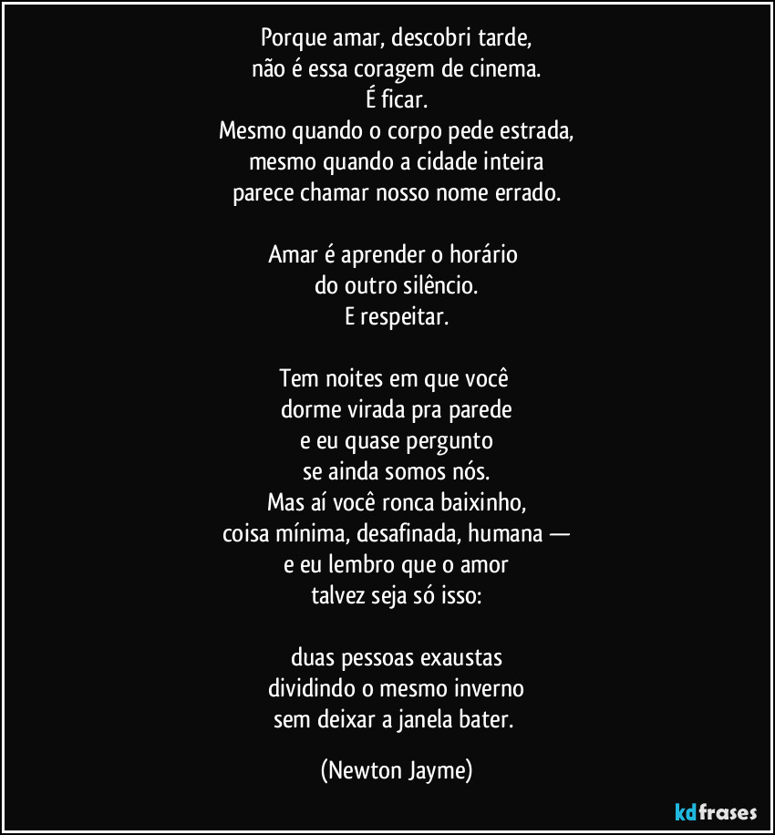 Porque amar, descobri tarde,
não é essa coragem de cinema.
É ficar.
Mesmo quando o corpo pede estrada,
mesmo quando a cidade inteira
parece chamar nosso nome errado.

Amar é aprender o horário 
do outro silêncio.
E respeitar.

Tem noites em que você 
dorme virada pra parede
e eu quase pergunto
se ainda somos nós.
Mas aí você ronca baixinho,
coisa mínima, desafinada, humana —
e eu lembro que o amor
talvez seja só isso:

duas pessoas exaustas
dividindo o mesmo inverno
sem deixar a janela bater. (Newton Jayme)