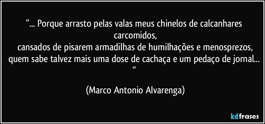 “... Porque arrasto pelas valas meus chinelos de calcanhares carcomidos,
cansados de pisarem armadilhas de humilhações e menosprezos,
quem sabe talvez mais uma dose de cachaça e um pedaço de jornal... “ (Marco Antonio Alvarenga)