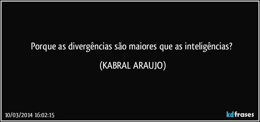 Porque as divergências são maiores que as inteligências? (KABRAL ARAUJO)