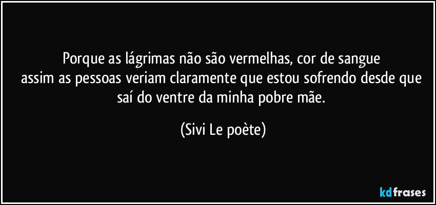 Porque as lágrimas não são vermelhas, cor de sangue 
assim as pessoas veriam claramente que estou sofrendo desde que saí do ventre da minha pobre mãe. (Sivi Le poète)