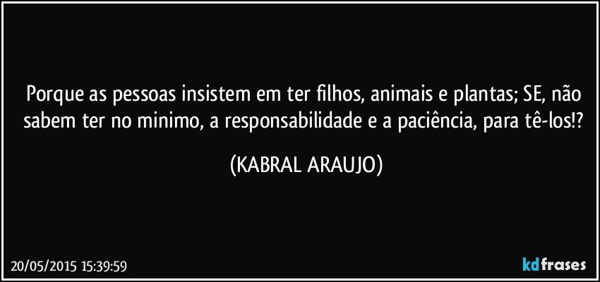 Porque as pessoas insistem em ter filhos, animais e plantas; SE, não sabem ter no minimo, a responsabilidade e a paciência, para tê-los!? (KABRAL ARAUJO)