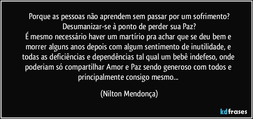 Porque as pessoas não aprendem sem passar por um sofrimento?
Desumanizar-se à ponto  de perder sua Paz?
É mesmo necessário haver um martírio pra achar que se deu bem e morrer alguns anos depois com algum sentimento de inutilidade, e todas as deficiências e dependências tal qual um bebê indefeso, onde poderiam só compartilhar Amor e Paz sendo generoso com todos  e principalmente consigo mesmo... (Nilton Mendonça)