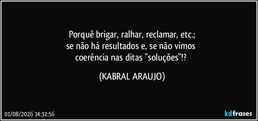 Porquê brigar, ralhar, reclamar, etc.;
se não há resultados e, se não vimos 
coerência nas ditas "soluções"!? (KABRAL ARAUJO)