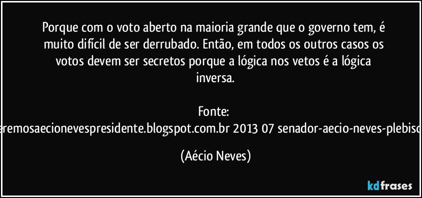 Porque com o voto aberto na maioria grande que o governo tem, é muito difícil de ser derrubado. Então, em todos os outros casos os votos devem ser secretos porque a lógica nos vetos é a lógica inversa.

Fonte: http://www.queremosaecionevespresidente.blogspot.com.br/2013/07/senador-aecio-neves-plebiscito-nasceu.html (Aécio Neves)