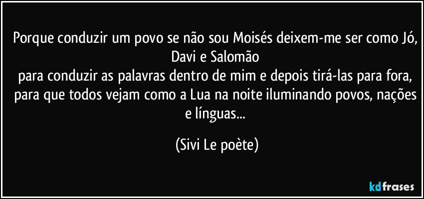 Porque conduzir um povo se não sou Moisés deixem-me ser como Jó, Davi e Salomão 
para conduzir as palavras dentro de mim e depois tirá-las para fora, para que todos vejam como a Lua na noite iluminando povos, nações e línguas... (Sivi Le poète)