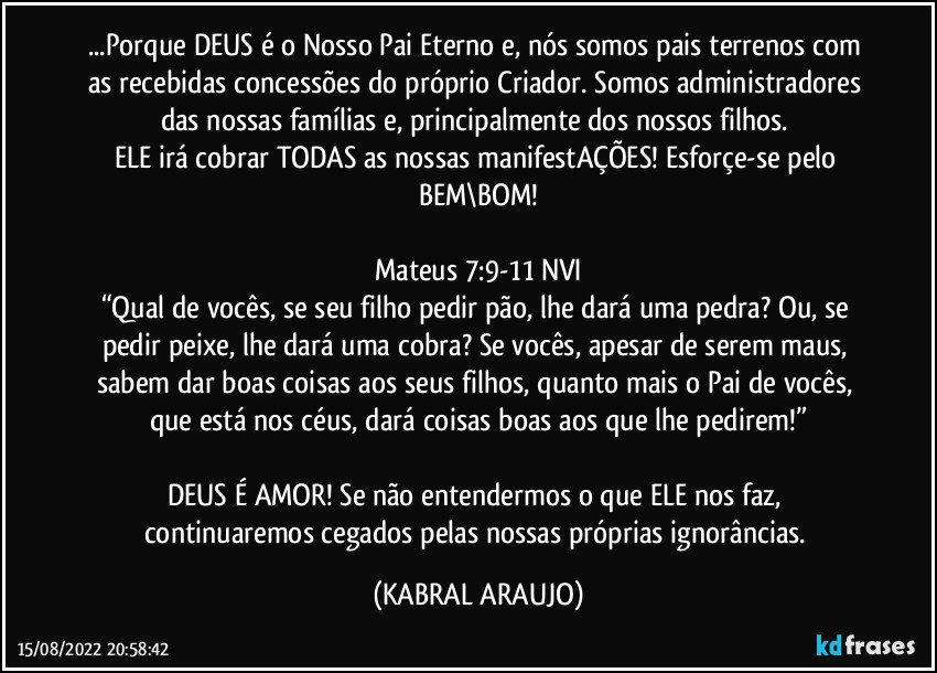 ...Porque DEUS é o Nosso Pai Eterno e, nós somos pais terrenos com as recebidas concessões do próprio Criador. Somos administradores das nossas famílias e, principalmente dos nossos filhos. 
ELE irá cobrar TODAS as nossas manifestAÇÕES! Esforçe-se pelo BEM\BOM!

Mateus 7:9-11 NVI
“Qual de vocês, se seu filho pedir pão, lhe dará uma pedra? Ou, se pedir peixe, lhe dará uma cobra? Se vocês, apesar de serem maus, sabem dar boas coisas aos seus filhos, quanto mais o Pai de vocês, que está nos céus, dará coisas boas aos que lhe pedirem!”

DEUS É AMOR! Se não entendermos o que ELE nos faz, continuaremos cegados pelas nossas próprias ignorâncias. (KABRAL ARAUJO)