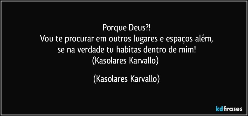 Porque Deus?!
Vou te procurar em outros lugares e espaços além,
se na verdade tu habitas dentro de mim!
(Kasolares Karvallo) (Kasolares Karvallo)