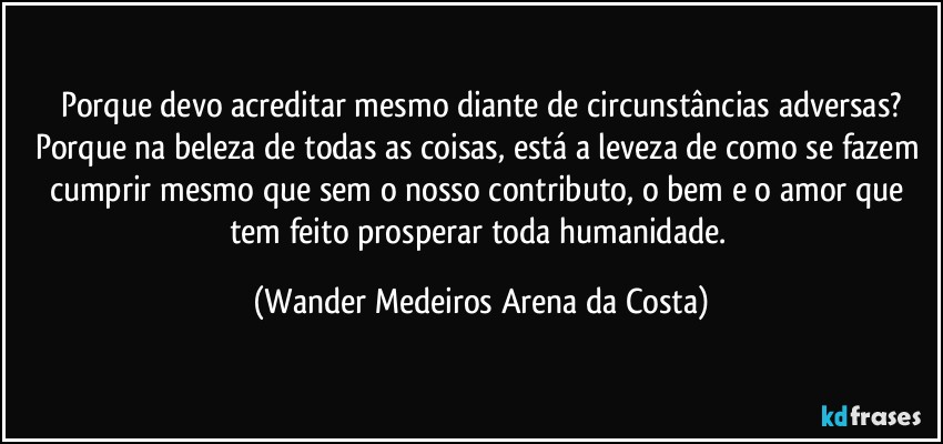 Porque devo acreditar mesmo diante de circunstâncias adversas?
Porque na beleza de todas as coisas, está a leveza de como se fazem cumprir mesmo que sem o nosso contributo, o bem e o amor que tem feito prosperar toda humanidade. (Wander Medeiros Arena da Costa)