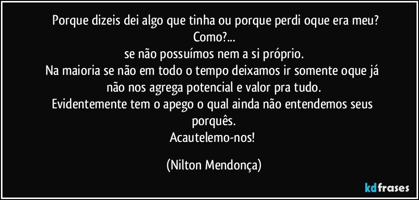 ⁠Porque dizeis dei algo que tinha ou porque perdi oque era meu?
Como?...
se não possuímos nem a si próprio.
Na maioria se não em todo o tempo deixamos ir somente oque já não nos agrega potencial e valor pra tudo.
Evidentemente tem o apego o qual ainda não entendemos seus porquês.
Acautelemo-nos! (Nilton Mendonça)