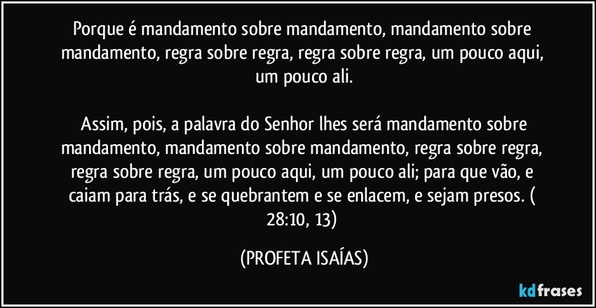 Porque é mandamento sobre mandamento, mandamento sobre mandamento, regra sobre regra, regra sobre regra, um pouco aqui, um pouco ali.

 Assim, pois, a palavra do Senhor lhes será mandamento sobre mandamento, mandamento sobre mandamento, regra sobre regra, regra sobre regra, um pouco aqui, um pouco ali; para que vão, e caiam para trás, e se quebrantem e se enlacem, e sejam presos. ( 28:10, 13) (PROFETA ISAÍAS)