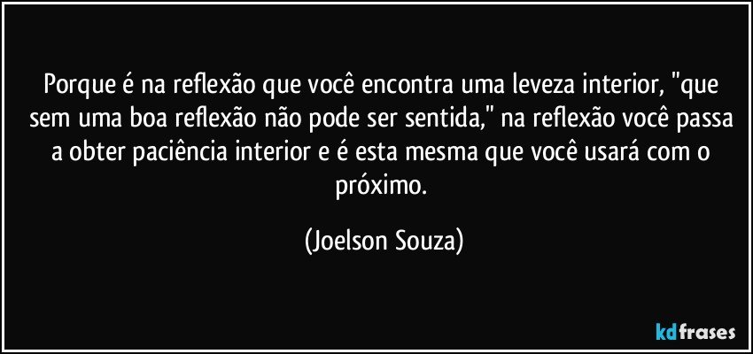 Porque é na reflexão que você encontra uma leveza interior, "que sem uma boa reflexão não pode ser sentida," na reflexão você passa a obter paciência interior e é esta mesma que você usará com o próximo. (Joelson Souza)