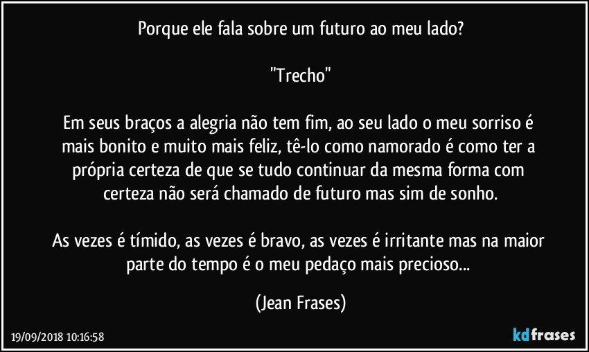 Porque ele fala sobre um futuro ao meu lado?

"Trecho"

Em seus braços a alegria não tem fim, ao seu lado o meu sorriso é mais bonito e muito mais feliz, tê-lo como namorado é como ter a própria certeza de que se tudo continuar da mesma forma com certeza não será chamado de futuro mas sim de sonho.

As vezes é tímido, as vezes é bravo, as vezes é irritante mas na maior parte do tempo é o meu pedaço mais precioso... (Jean Frases)