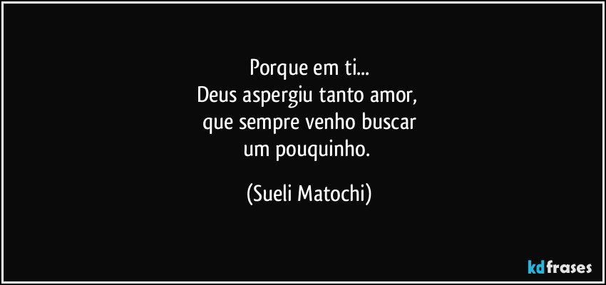 Porque em ti...
Deus aspergiu tanto amor, 
que sempre venho buscar
um pouquinho. (Sueli Matochi)