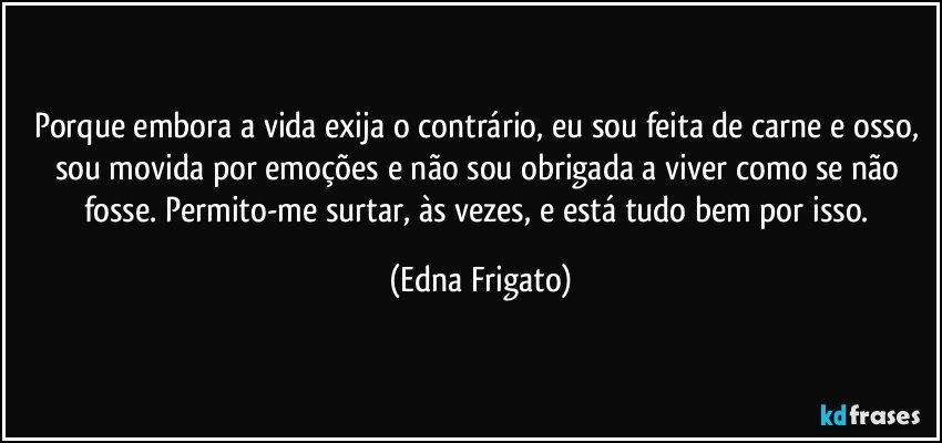 Porque embora a vida exija o contrário, eu sou feita de carne e  osso, sou movida por emoções e não sou obrigada a viver como se não fosse. Permito-me surtar, às vezes, e está tudo bem por isso. (Edna Frigato)