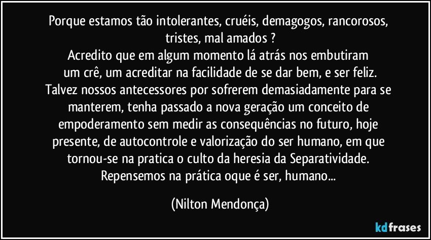 Porque estamos tão intolerantes, cruéis, demagogos, rancorosos, tristes, mal amados ?
Acredito que em algum momento lá atrás nos embutiram 
um crê, um acreditar na facilidade de se dar bem, e ser feliz.
Talvez nossos antecessores por sofrerem demasiadamente para se manterem, tenha passado a nova geração um conceito de empoderamento sem medir as consequências no futuro, hoje presente, de autocontrole e valorização do ser humano, em que tornou-se na pratica o culto da heresia da Separatividade. 
Repensemos na prática oque é ser, humano... (Nilton Mendonça)