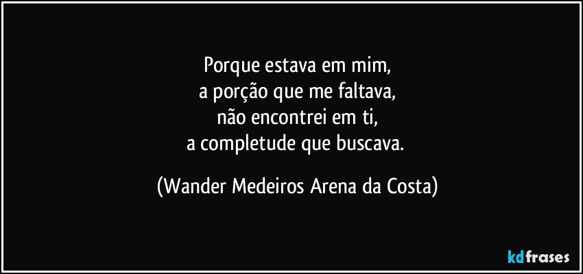 Porque estava em mim,
a porção que me faltava,
não encontrei em ti,
a completude que buscava. (Wander Medeiros Arena da Costa)