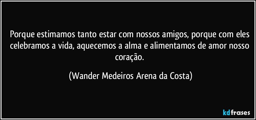 Porque estimamos tanto estar com nossos amigos, porque com eles celebramos a vida, aquecemos a alma e alimentamos de amor nosso coração. (Wander Medeiros Arena da Costa)