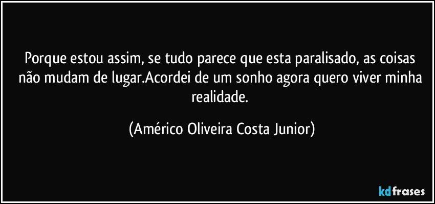 Porque estou assim, se tudo parece que esta paralisado, as coisas não mudam de lugar.Acordei de um sonho agora quero viver minha realidade. (Américo Oliveira Costa Junior)