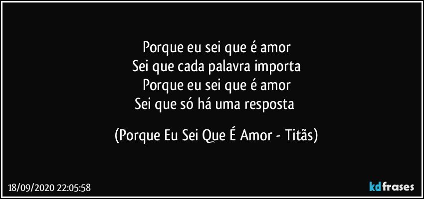 Porque eu sei que é amor
Sei que cada palavra importa
Porque eu sei que é amor
Sei que só há uma resposta (Porque Eu Sei Que É Amor - Titãs)