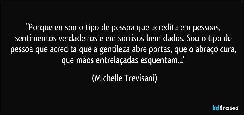 "Porque eu sou o tipo de pessoa que acredita em pessoas, sentimentos verdadeiros e em sorrisos bem dados. Sou o tipo de pessoa que acredita que a gentileza abre portas, que o abraço cura, que mãos entrelaçadas esquentam..." (Michelle Trevisani)