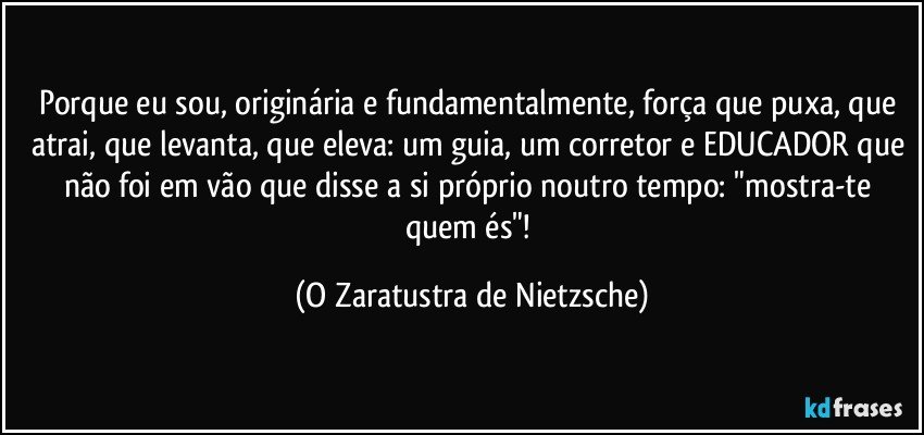 Porque eu sou, originária e fundamentalmente, força que puxa, que atrai, que levanta, que eleva: um guia, um corretor e EDUCADOR que não foi em vão que disse a si próprio noutro tempo: "mostra-te quem és"! (O Zaratustra de Nietzsche)