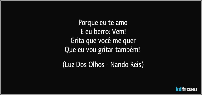 Porque eu te amo
E eu berro: Vem!
Grita que você me quer
Que eu vou gritar também! (Luz Dos Olhos - Nando Reis)