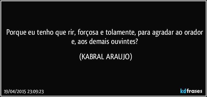 Porque eu tenho que rir, forçosa e tolamente, para agradar ao orador e, aos demais ouvintes? (KABRAL ARAUJO)