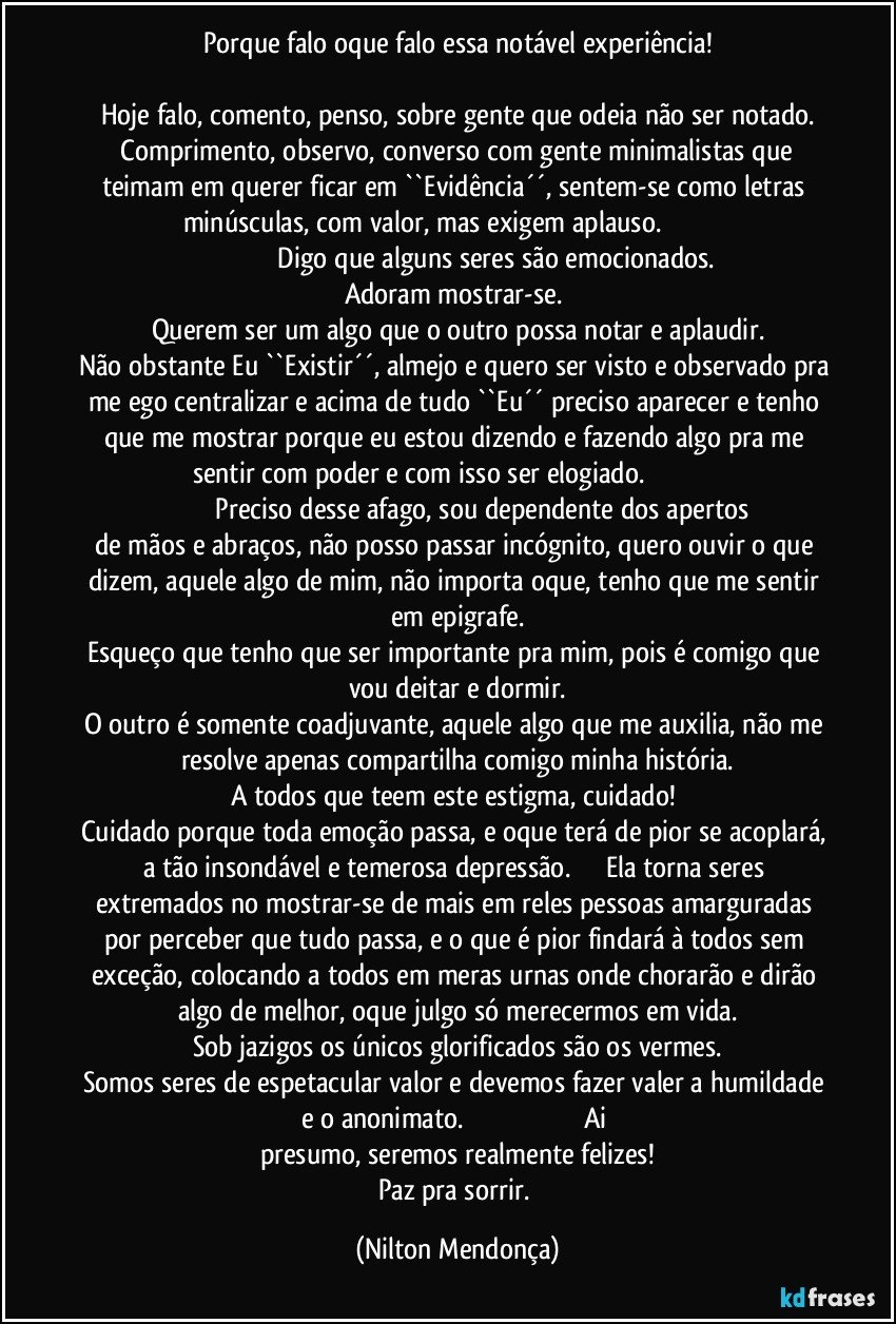 Porque falo oque falo essa notável experiência!

Hoje falo, comento, penso, sobre gente que odeia não ser notado.
   Comprimento, observo, converso com gente minimalistas que teimam em querer ficar em ``Evidência´´, sentem-se como letras minúsculas, com valor, mas exigem aplauso.                                                                                   Digo que alguns seres são emocionados.
Adoram mostrar-se. 
Querem ser um algo que o outro possa notar e aplaudir.
Não obstante Eu ``Existir´´, almejo e quero ser visto e observado pra me ego centralizar e acima de tudo ``Eu´´ preciso aparecer e tenho que me mostrar porque eu estou dizendo e fazendo algo pra me sentir com poder e com isso ser elogiado.                                                                         Preciso desse afago, sou dependente dos apertos de mãos e abraços, não posso passar incógnito, quero ouvir o que dizem, aquele algo de mim, não importa oque, tenho que me sentir em epigrafe.
Esqueço que tenho que ser importante pra mim, pois é comigo que vou deitar e dormir.
O outro é somente coadjuvante, aquele algo que me auxilia, não me resolve apenas compartilha comigo minha história.
A todos que teem este estigma, cuidado! 
Cuidado porque toda emoção passa, e oque terá de pior se acoplará, a tão insondável e temerosa depressão.                  Ela torna seres extremados no mostrar-se de mais em reles pessoas amarguradas por perceber que tudo passa, e o que é pior findará à todos sem exceção, colocando a todos em meras urnas onde chorarão e dirão algo de melhor, oque julgo só merecermos em vida.
Sob jazigos os únicos glorificados são os vermes.
Somos seres de espetacular valor e devemos fazer valer a humildade e o anonimato.                                                                   Ai presumo, seremos realmente felizes!
Paz pra sorrir. (Nilton Mendonça)