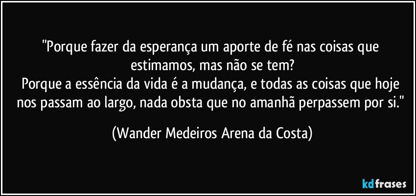 "Porque fazer da esperança um aporte de fé nas coisas que estimamos, mas não se tem?
Porque a essência da vida é a mudança, e todas as coisas que hoje nos passam ao largo, nada obsta que no amanhã perpassem por si." (Wander Medeiros Arena da Costa)