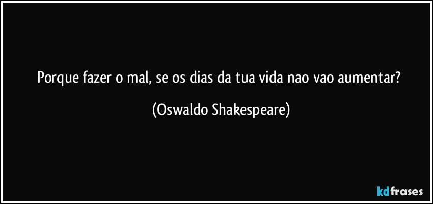 Porque fazer o mal, se os dias da tua vida nao vao aumentar? (Oswaldo Shakespeare)